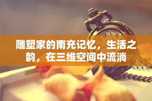雕塑家的南充记忆，生活之韵，在三维空间中流淌