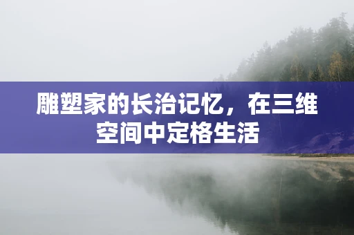 雕塑家的长治记忆，在三维空间中定格生活