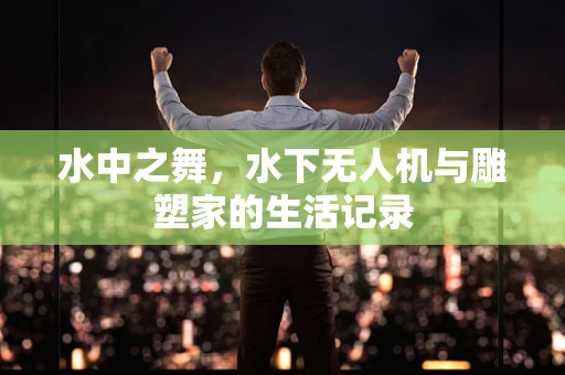 水中之舞，水下无人机与雕塑家的生活记录