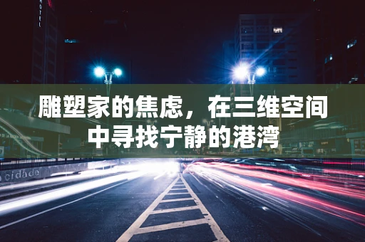 雕塑家的焦虑，在三维空间中寻找宁静的港湾