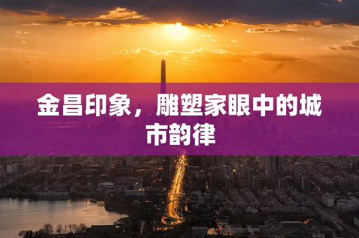 金昌印象，雕塑家眼中的城市韵律