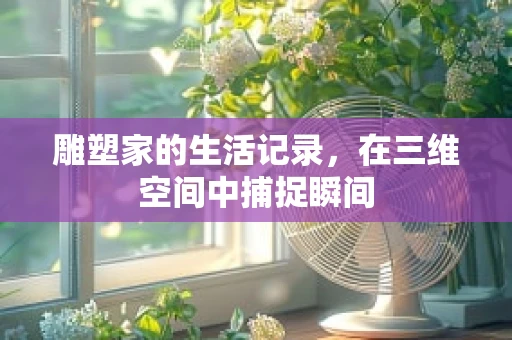 雕塑家的生活记录，在三维空间中捕捉瞬间