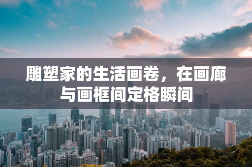 雕塑家的生活画卷，在画廊与画框间定格瞬间