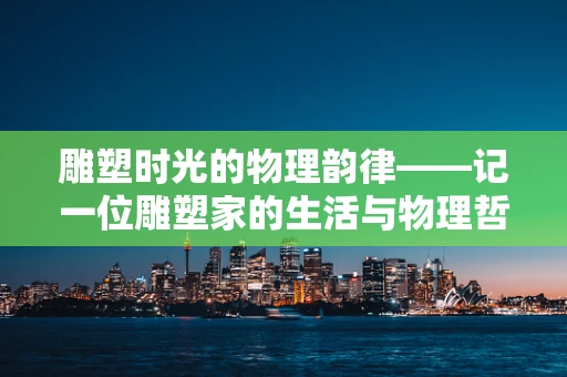 雕塑时光的物理韵律——记一位雕塑家的生活与物理哲思