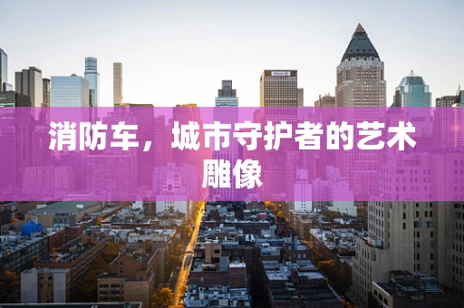 消防车，城市守护者的艺术雕像