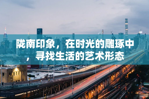 陇南印象，在时光的雕琢中，寻找生活的艺术形态