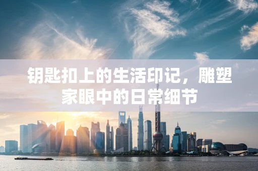 钥匙扣上的生活印记，雕塑家眼中的日常细节