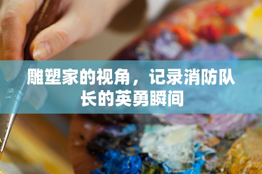 雕塑家的视角，记录消防队长的英勇瞬间