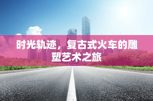 时光轨迹，复古式火车的雕塑艺术之旅