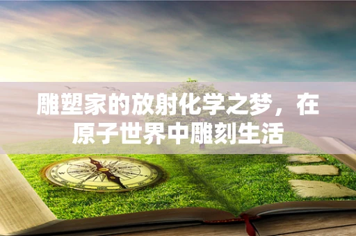 雕塑家的放射化学之梦，在原子世界中雕刻生活