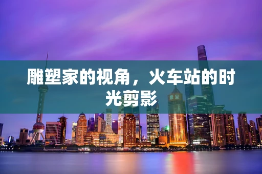 雕塑家的视角，火车站的时光剪影