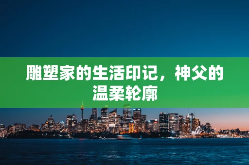 雕塑家的生活印记，神父的温柔轮廓