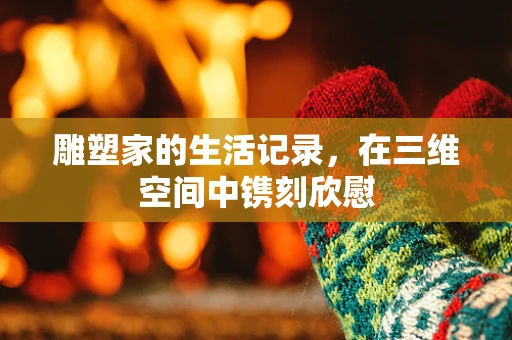 雕塑家的生活记录，在三维空间中镌刻欣慰