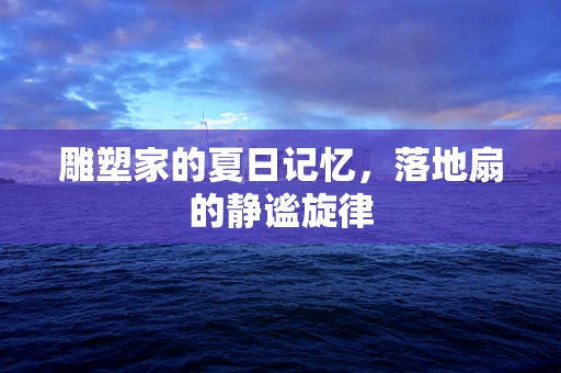 雕塑家的夏日记忆，落地扇的静谧旋律