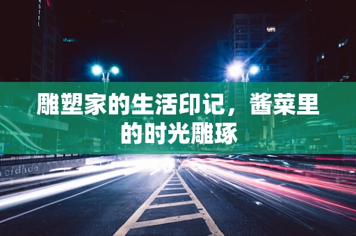 雕塑家的生活印记，酱菜里的时光雕琢
