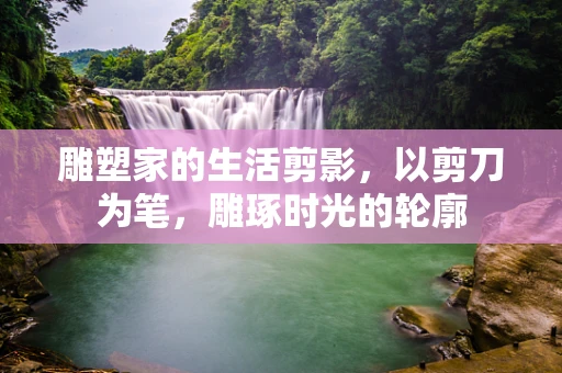 雕塑家的生活剪影，以剪刀为笔，雕琢时光的轮廓