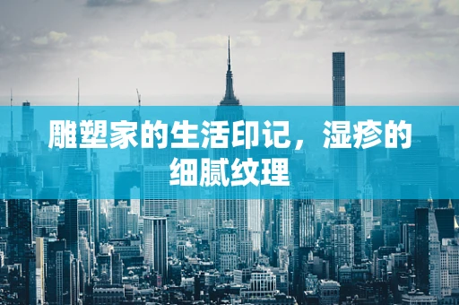雕塑家的生活印记，湿疹的细腻纹理