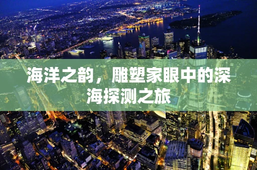 海洋之韵，雕塑家眼中的深海探测之旅