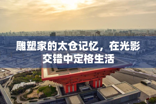 雕塑家的太仓记忆，在光影交错中定格生活