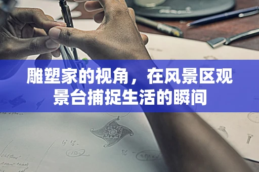 雕塑家的视角，在风景区观景台捕捉生活的瞬间