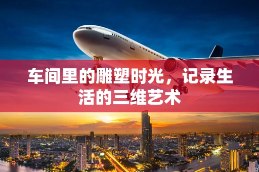 车间里的雕塑时光，记录生活的三维艺术
