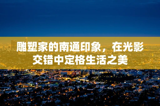 雕塑家的南通印象，在光影交错中定格生活之美