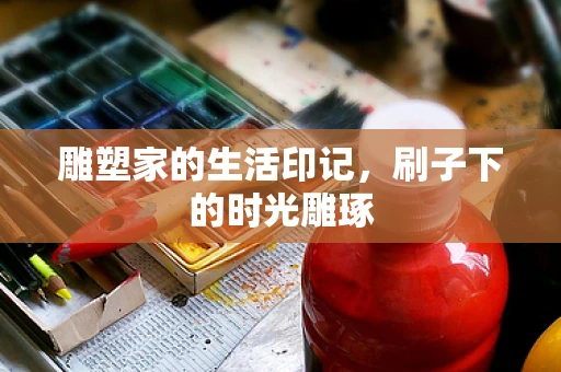 雕塑家的生活印记，刷子下的时光雕琢