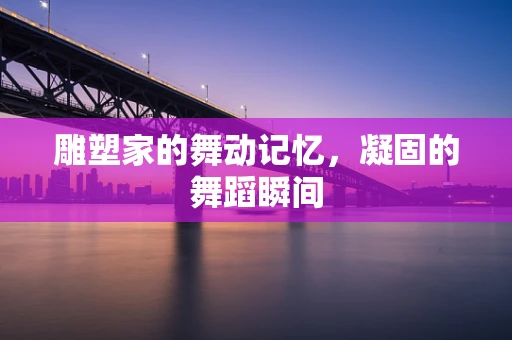 雕塑家的舞动记忆，凝固的舞蹈瞬间