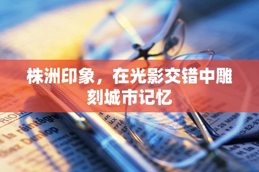 株洲印象，在光影交错中雕刻城市记忆