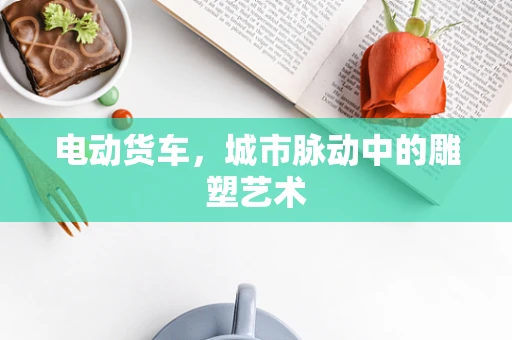 电动货车，城市脉动中的雕塑艺术