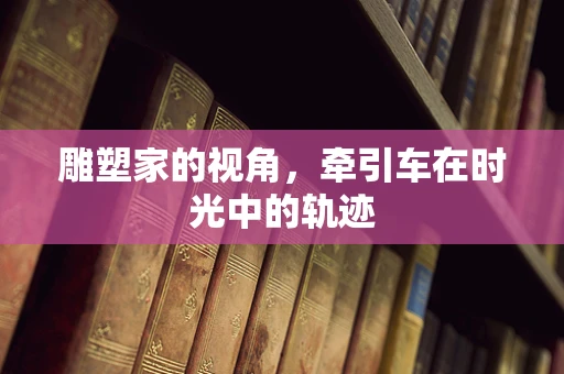 雕塑家的视角，牵引车在时光中的轨迹