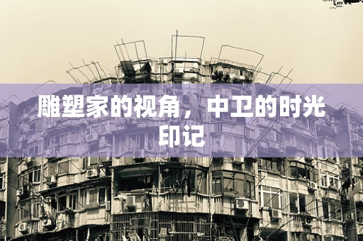 雕塑家的视角，中卫的时光印记