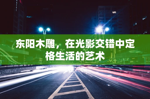 东阳木雕，在光影交错中定格生活的艺术
