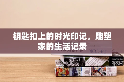 钥匙扣上的时光印记，雕塑家的生活记录