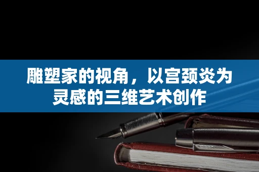 雕塑家的视角，以宫颈炎为灵感的三维艺术创作