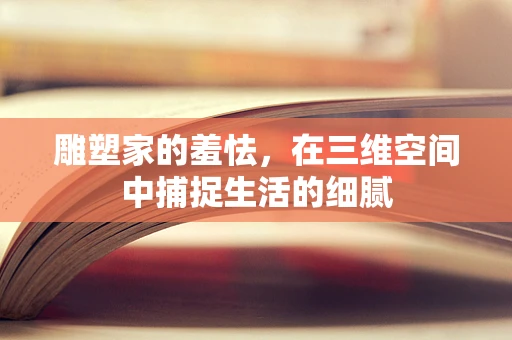 雕塑家的羞怯，在三维空间中捕捉生活的细腻