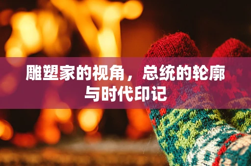 雕塑家的视角，总统的轮廓与时代印记