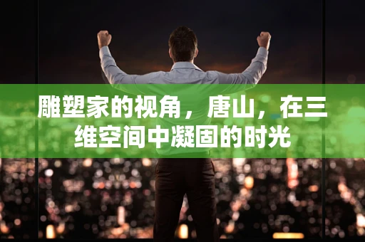 雕塑家的视角，唐山，在三维空间中凝固的时光