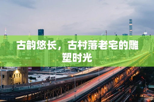 古韵悠长，古村落老宅的雕塑时光