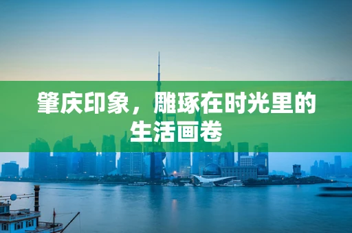 肇庆印象，雕琢在时光里的生活画卷