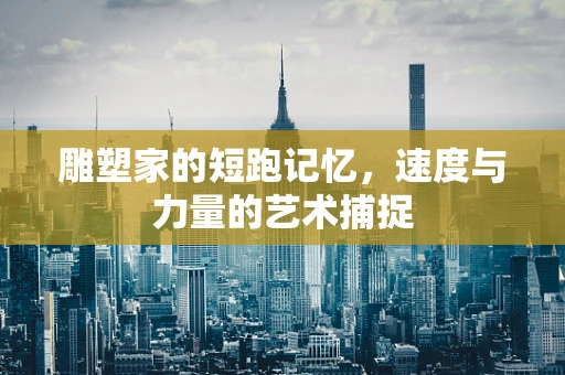 雕塑家的短跑记忆，速度与力量的艺术捕捉