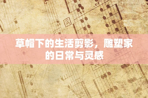 草帽下的生活剪影，雕塑家的日常与灵感