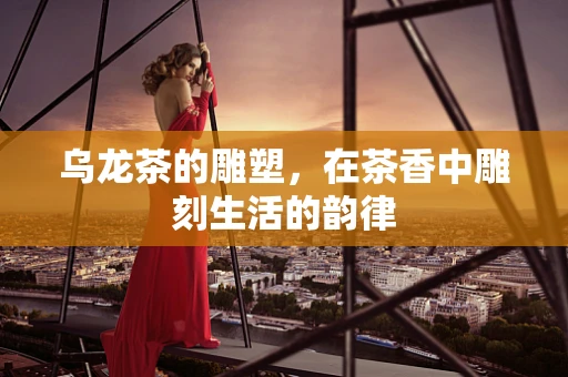 乌龙茶的雕塑，在茶香中雕刻生活的韵律