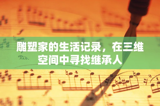 雕塑家的生活记录，在三维空间中寻找继承人