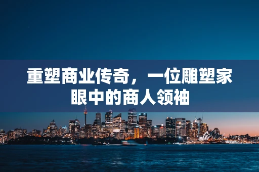 重塑商业传奇，一位雕塑家眼中的商人领袖