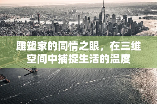 雕塑家的同情之眼，在三维空间中捕捉生活的温度