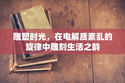雕塑时光，在电解质紊乱的旋律中雕刻生活之韵