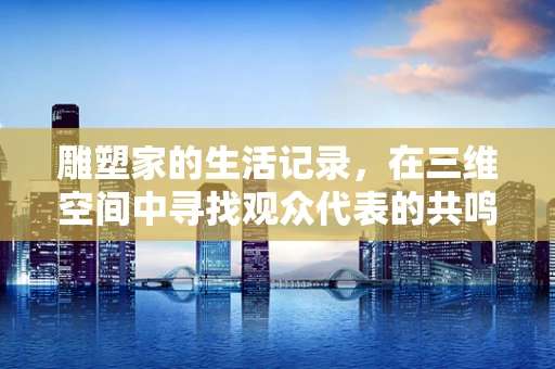 雕塑家的生活记录，在三维空间中寻找观众代表的共鸣