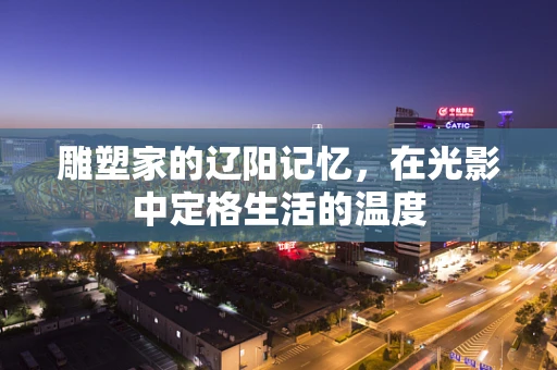雕塑家的辽阳记忆，在光影中定格生活的温度