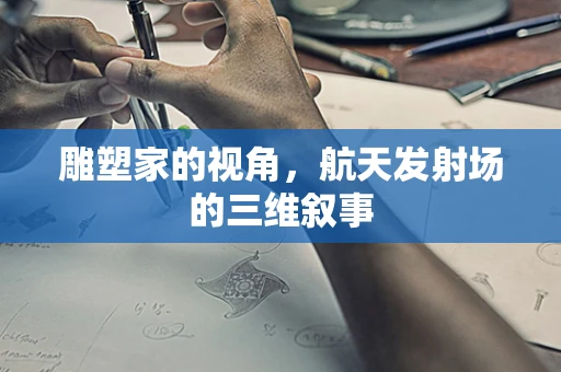 雕塑家的视角，航天发射场的三维叙事